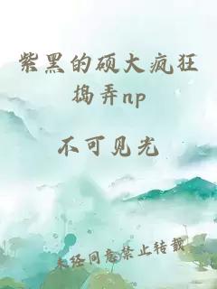 紫黑的硕大疯狂捣弄np